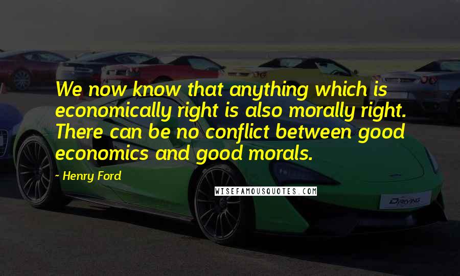 Henry Ford Quotes: We now know that anything which is economically right is also morally right. There can be no conflict between good economics and good morals.