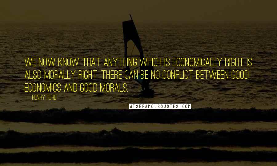 Henry Ford Quotes: We now know that anything which is economically right is also morally right. There can be no conflict between good economics and good morals.