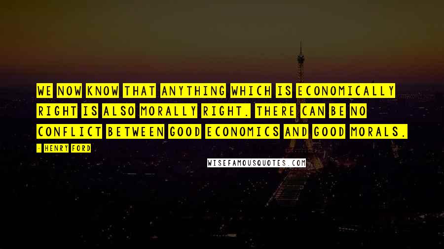 Henry Ford Quotes: We now know that anything which is economically right is also morally right. There can be no conflict between good economics and good morals.