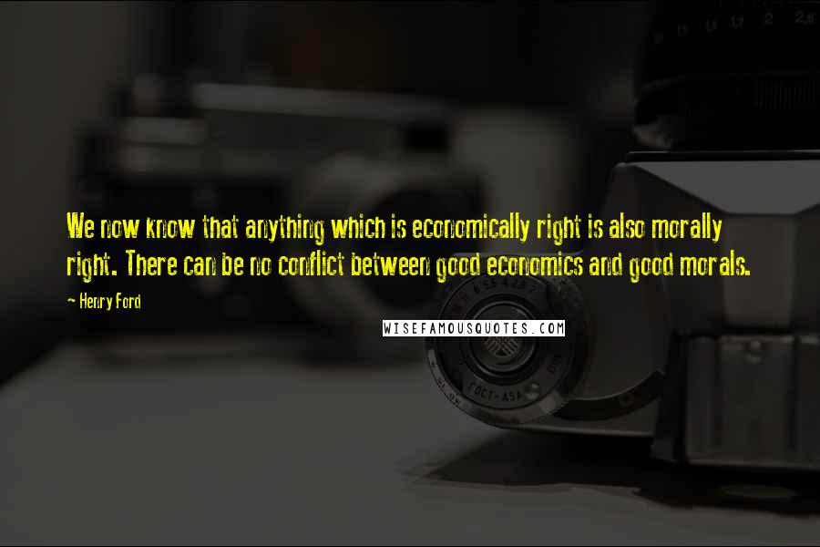 Henry Ford Quotes: We now know that anything which is economically right is also morally right. There can be no conflict between good economics and good morals.