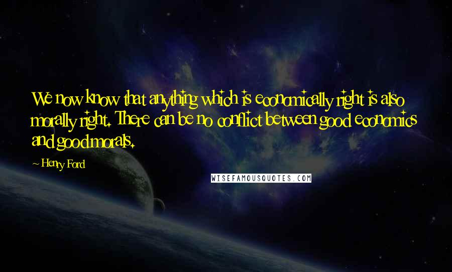 Henry Ford Quotes: We now know that anything which is economically right is also morally right. There can be no conflict between good economics and good morals.