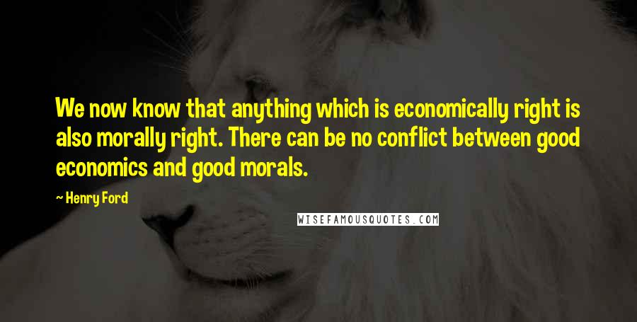 Henry Ford Quotes: We now know that anything which is economically right is also morally right. There can be no conflict between good economics and good morals.