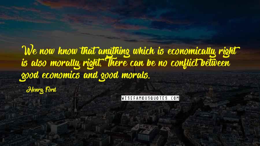 Henry Ford Quotes: We now know that anything which is economically right is also morally right. There can be no conflict between good economics and good morals.