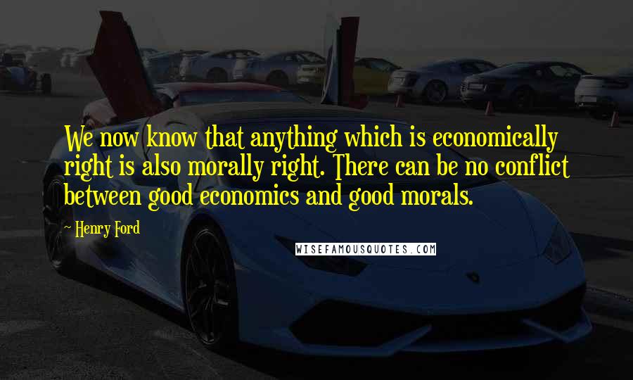 Henry Ford Quotes: We now know that anything which is economically right is also morally right. There can be no conflict between good economics and good morals.