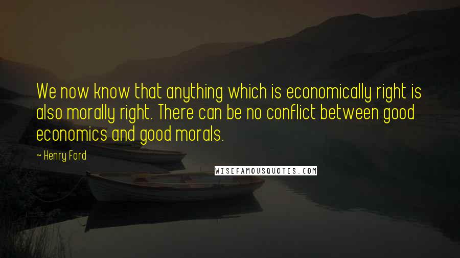 Henry Ford Quotes: We now know that anything which is economically right is also morally right. There can be no conflict between good economics and good morals.