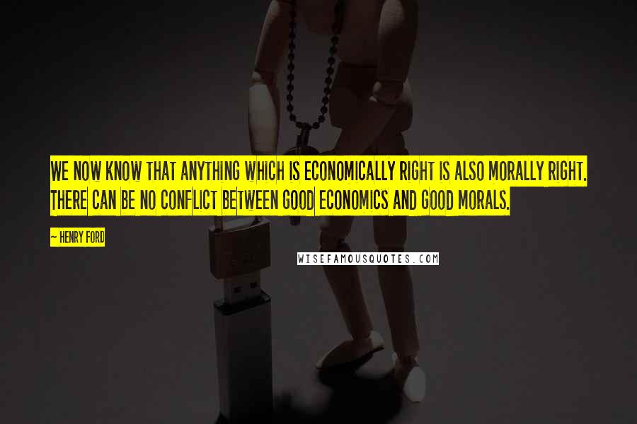 Henry Ford Quotes: We now know that anything which is economically right is also morally right. There can be no conflict between good economics and good morals.