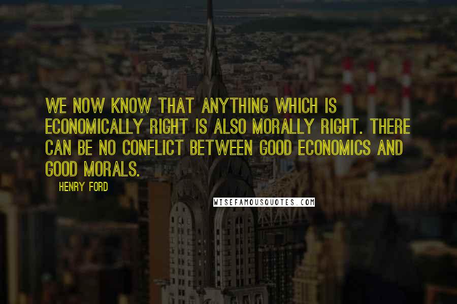 Henry Ford Quotes: We now know that anything which is economically right is also morally right. There can be no conflict between good economics and good morals.