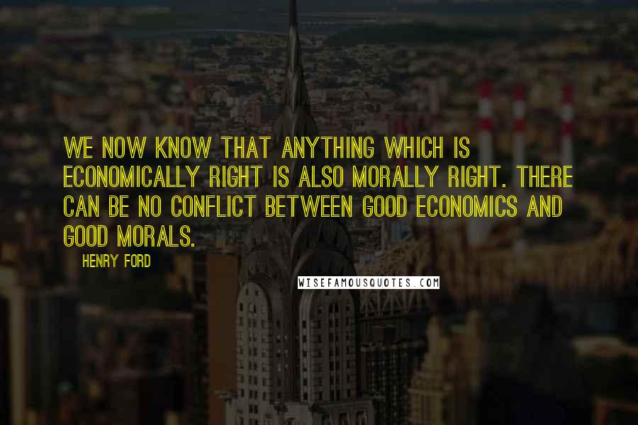 Henry Ford Quotes: We now know that anything which is economically right is also morally right. There can be no conflict between good economics and good morals.