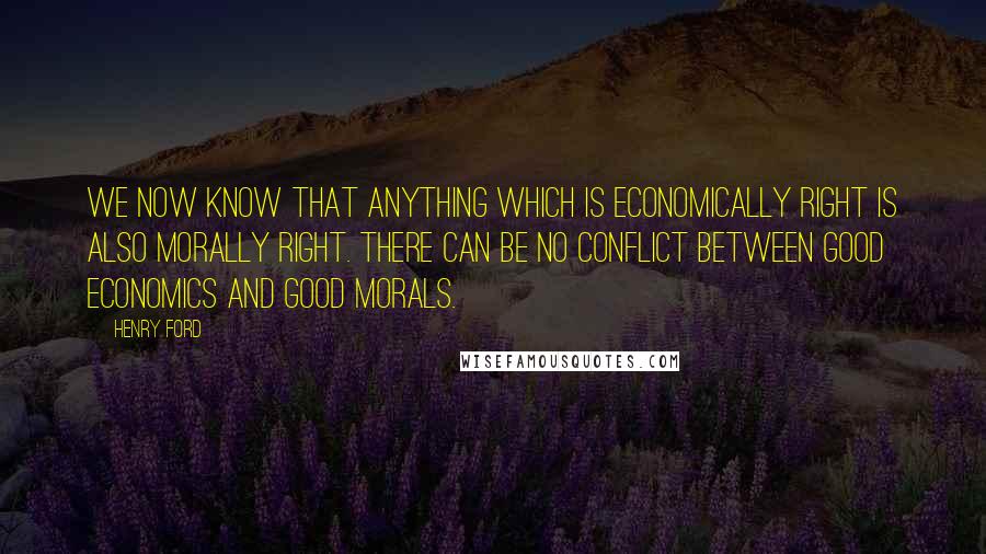 Henry Ford Quotes: We now know that anything which is economically right is also morally right. There can be no conflict between good economics and good morals.