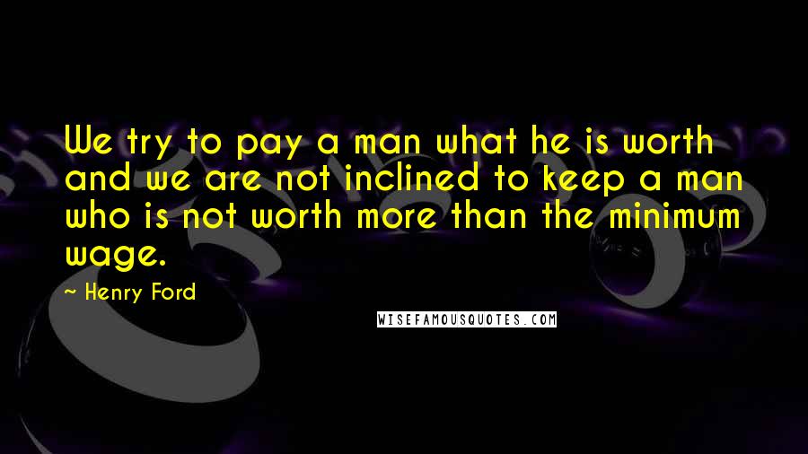 Henry Ford Quotes: We try to pay a man what he is worth and we are not inclined to keep a man who is not worth more than the minimum wage.