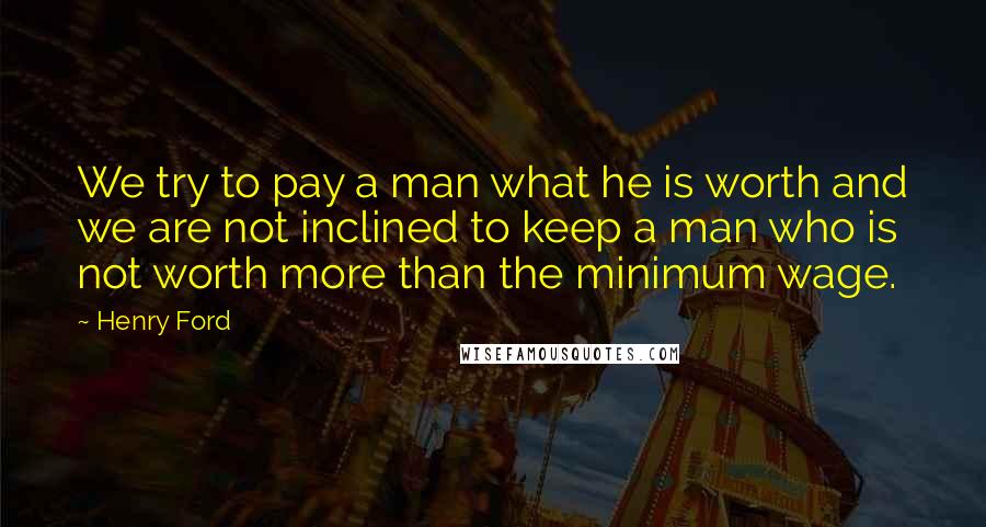 Henry Ford Quotes: We try to pay a man what he is worth and we are not inclined to keep a man who is not worth more than the minimum wage.