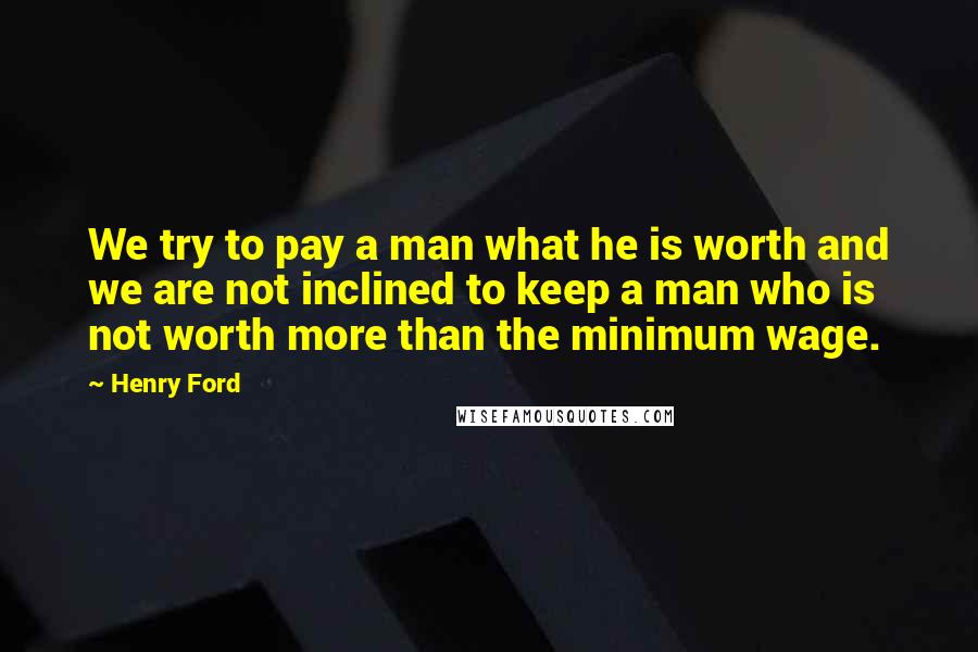 Henry Ford Quotes: We try to pay a man what he is worth and we are not inclined to keep a man who is not worth more than the minimum wage.