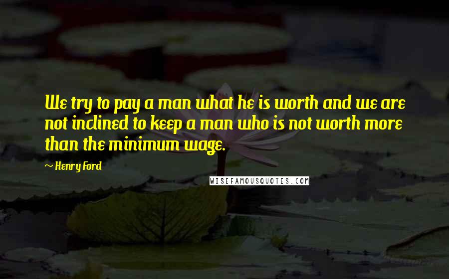 Henry Ford Quotes: We try to pay a man what he is worth and we are not inclined to keep a man who is not worth more than the minimum wage.