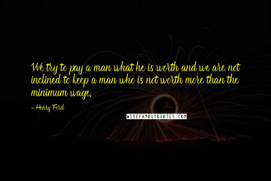 Henry Ford Quotes: We try to pay a man what he is worth and we are not inclined to keep a man who is not worth more than the minimum wage.