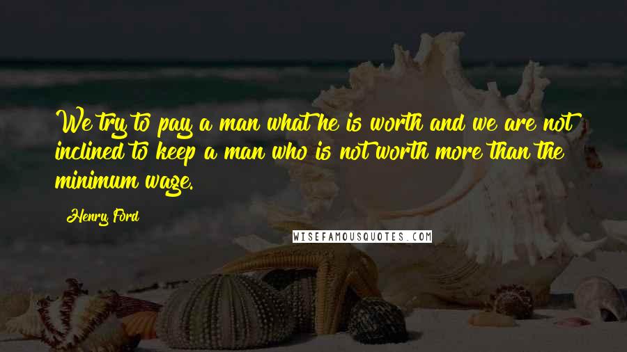 Henry Ford Quotes: We try to pay a man what he is worth and we are not inclined to keep a man who is not worth more than the minimum wage.