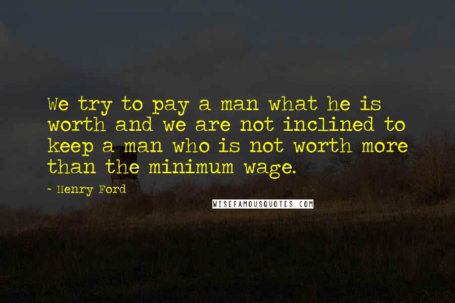 Henry Ford Quotes: We try to pay a man what he is worth and we are not inclined to keep a man who is not worth more than the minimum wage.