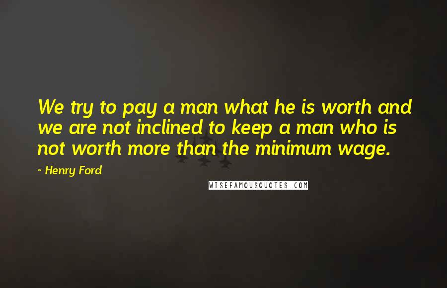 Henry Ford Quotes: We try to pay a man what he is worth and we are not inclined to keep a man who is not worth more than the minimum wage.