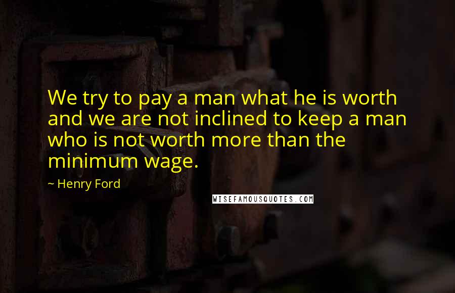 Henry Ford Quotes: We try to pay a man what he is worth and we are not inclined to keep a man who is not worth more than the minimum wage.