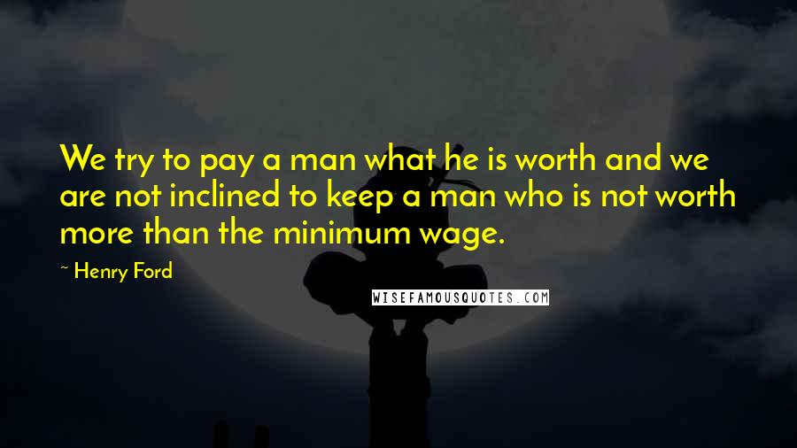 Henry Ford Quotes: We try to pay a man what he is worth and we are not inclined to keep a man who is not worth more than the minimum wage.