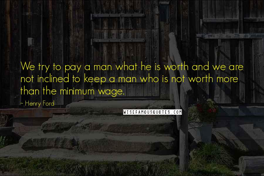 Henry Ford Quotes: We try to pay a man what he is worth and we are not inclined to keep a man who is not worth more than the minimum wage.