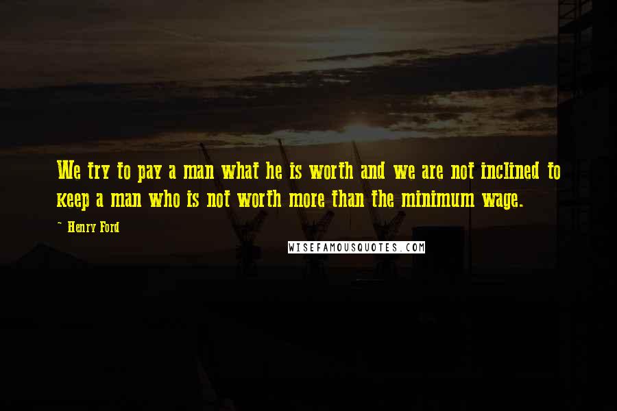 Henry Ford Quotes: We try to pay a man what he is worth and we are not inclined to keep a man who is not worth more than the minimum wage.