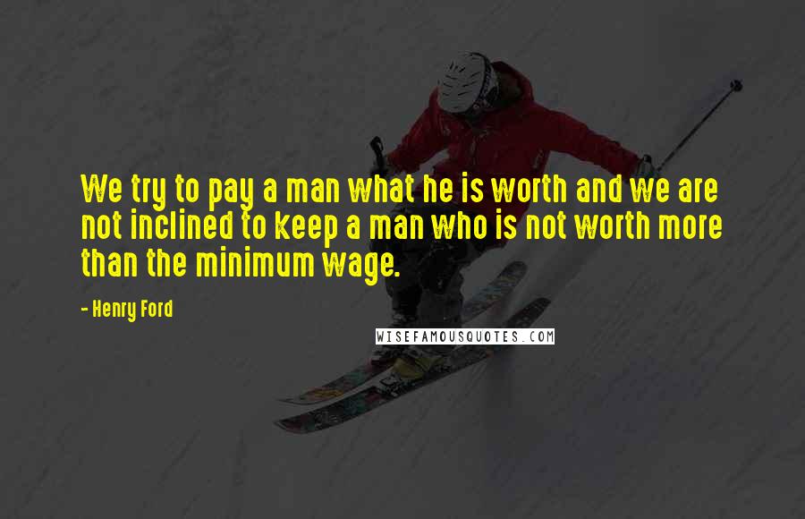 Henry Ford Quotes: We try to pay a man what he is worth and we are not inclined to keep a man who is not worth more than the minimum wage.