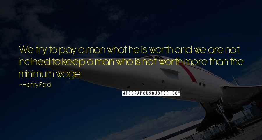 Henry Ford Quotes: We try to pay a man what he is worth and we are not inclined to keep a man who is not worth more than the minimum wage.