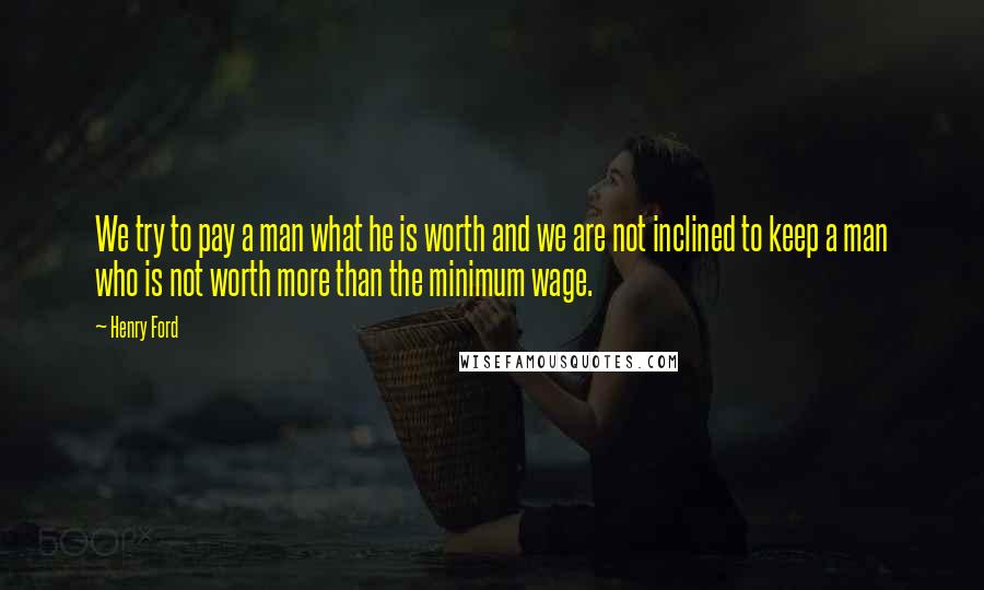 Henry Ford Quotes: We try to pay a man what he is worth and we are not inclined to keep a man who is not worth more than the minimum wage.