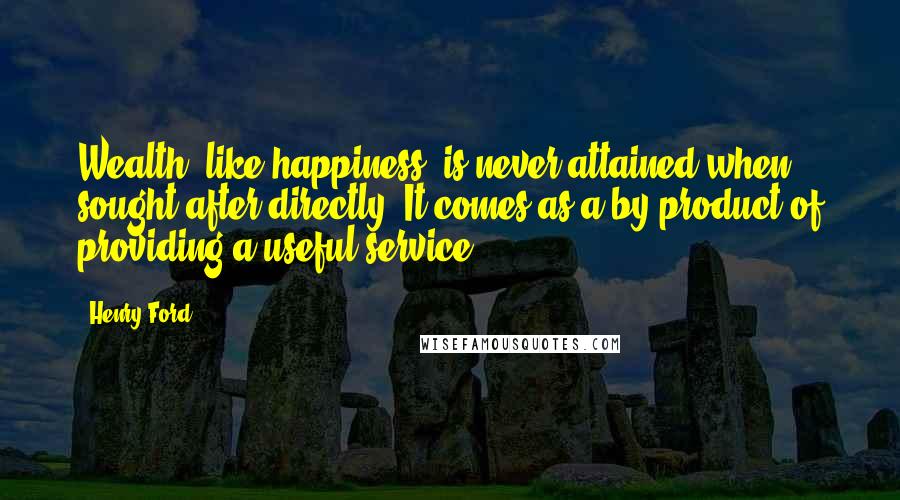 Henry Ford Quotes: Wealth, like happiness, is never attained when sought after directly. It comes as a by-product of providing a useful service.