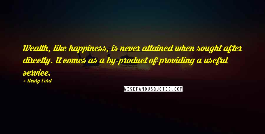 Henry Ford Quotes: Wealth, like happiness, is never attained when sought after directly. It comes as a by-product of providing a useful service.