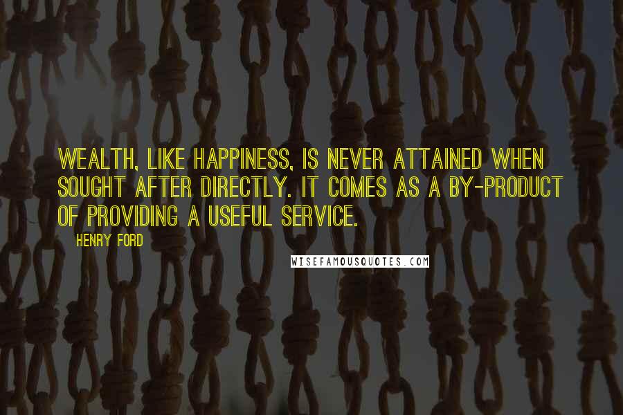 Henry Ford Quotes: Wealth, like happiness, is never attained when sought after directly. It comes as a by-product of providing a useful service.