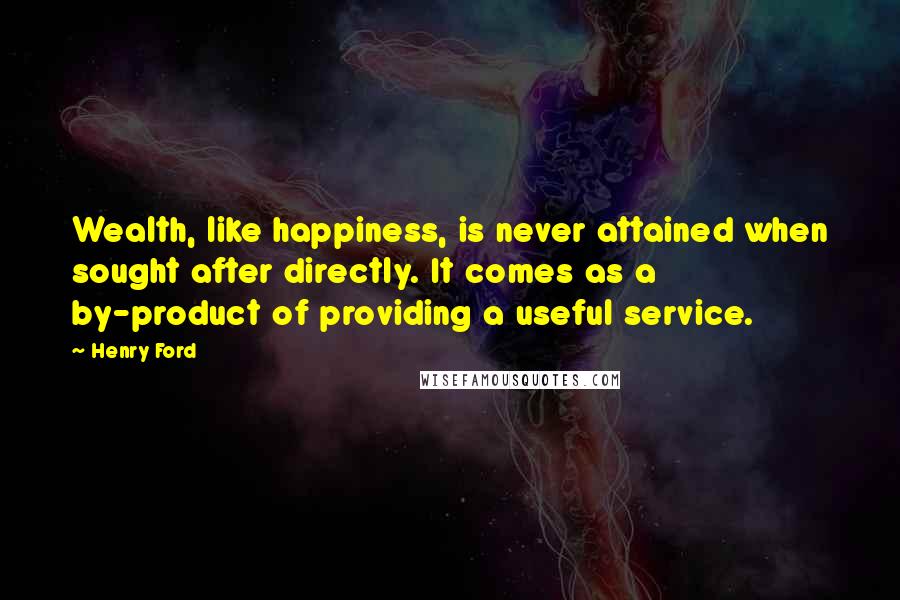 Henry Ford Quotes: Wealth, like happiness, is never attained when sought after directly. It comes as a by-product of providing a useful service.