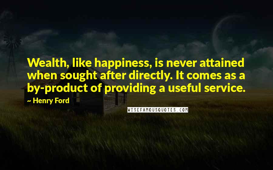 Henry Ford Quotes: Wealth, like happiness, is never attained when sought after directly. It comes as a by-product of providing a useful service.