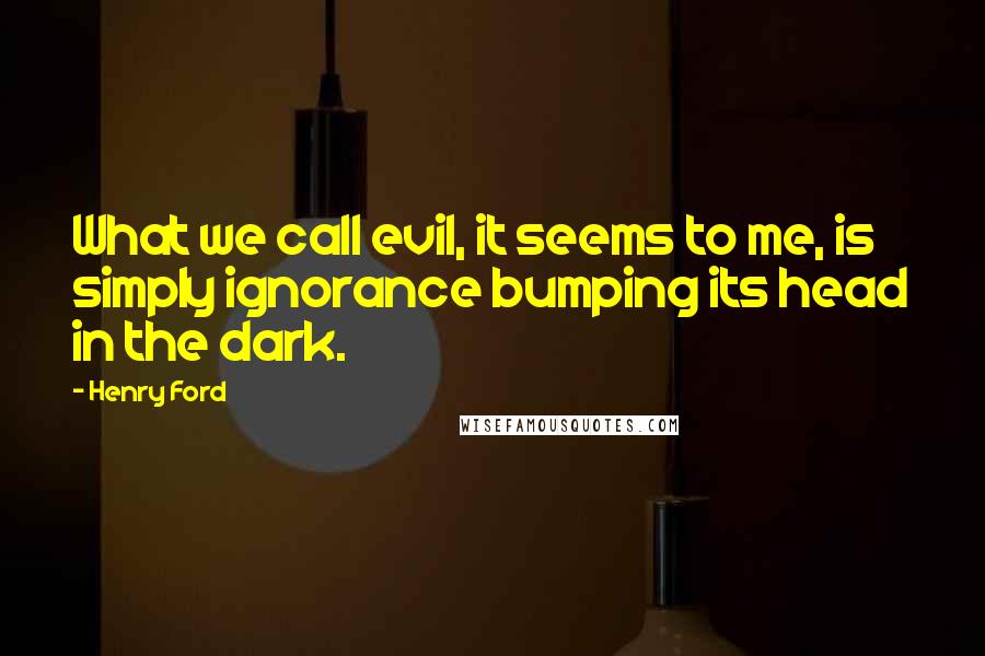 Henry Ford Quotes: What we call evil, it seems to me, is simply ignorance bumping its head in the dark.