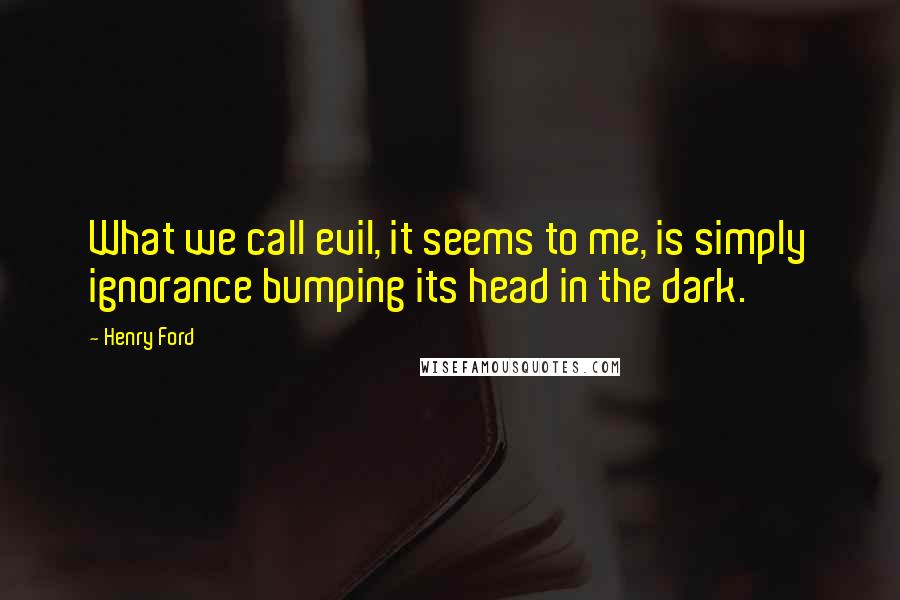 Henry Ford Quotes: What we call evil, it seems to me, is simply ignorance bumping its head in the dark.