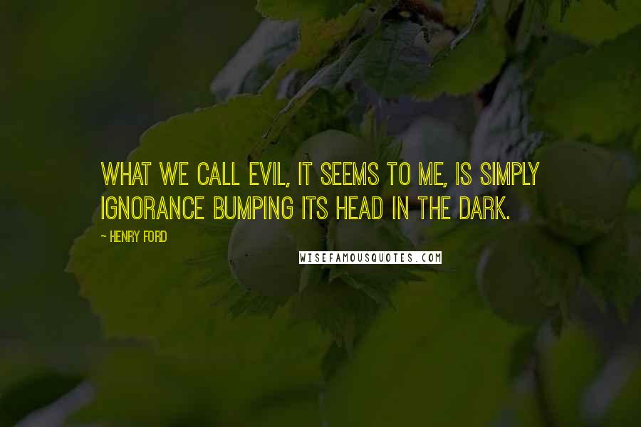 Henry Ford Quotes: What we call evil, it seems to me, is simply ignorance bumping its head in the dark.