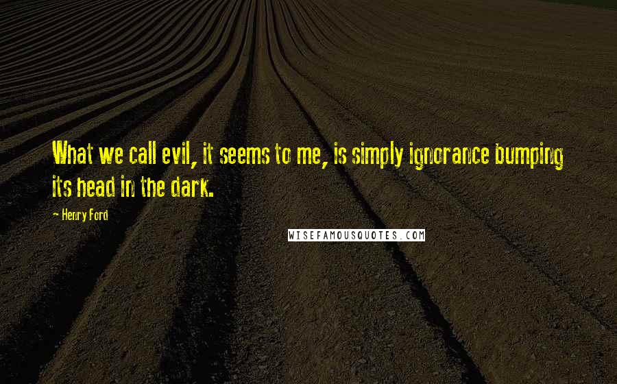 Henry Ford Quotes: What we call evil, it seems to me, is simply ignorance bumping its head in the dark.