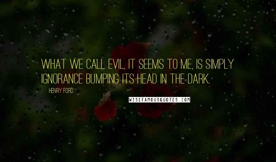 Henry Ford Quotes: What we call evil, it seems to me, is simply ignorance bumping its head in the dark.