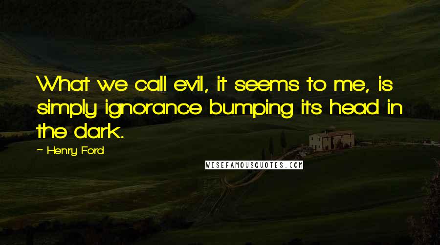 Henry Ford Quotes: What we call evil, it seems to me, is simply ignorance bumping its head in the dark.