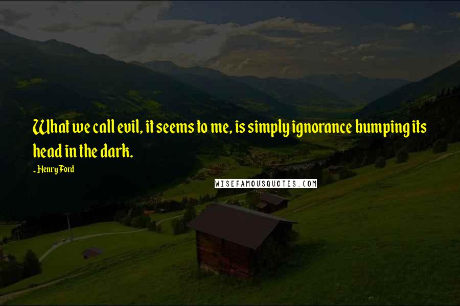 Henry Ford Quotes: What we call evil, it seems to me, is simply ignorance bumping its head in the dark.