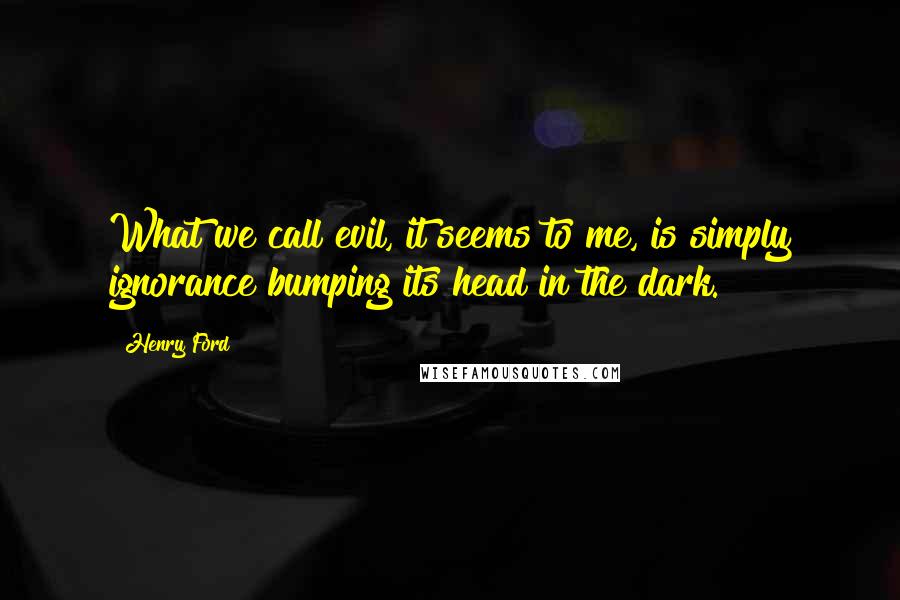 Henry Ford Quotes: What we call evil, it seems to me, is simply ignorance bumping its head in the dark.