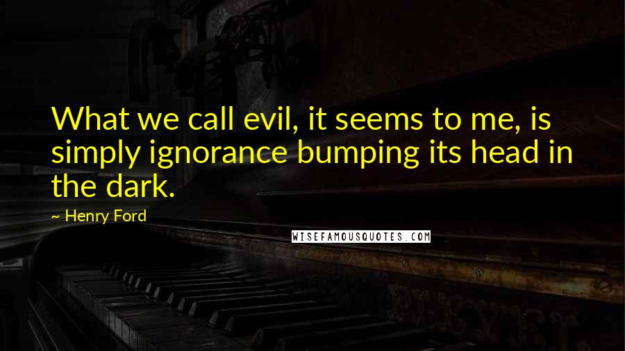 Henry Ford Quotes: What we call evil, it seems to me, is simply ignorance bumping its head in the dark.