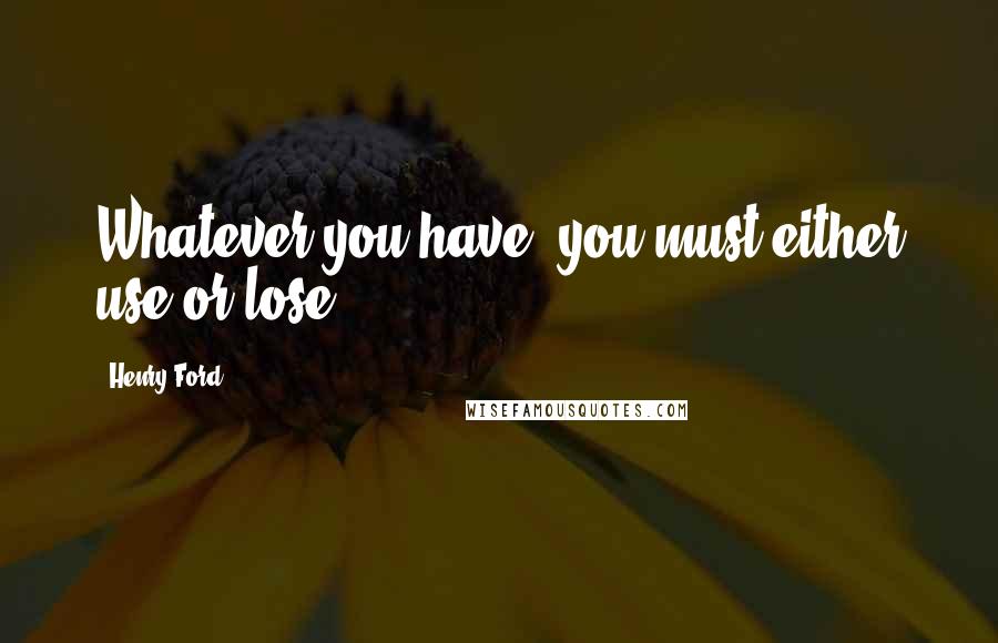 Henry Ford Quotes: Whatever you have, you must either use or lose.
