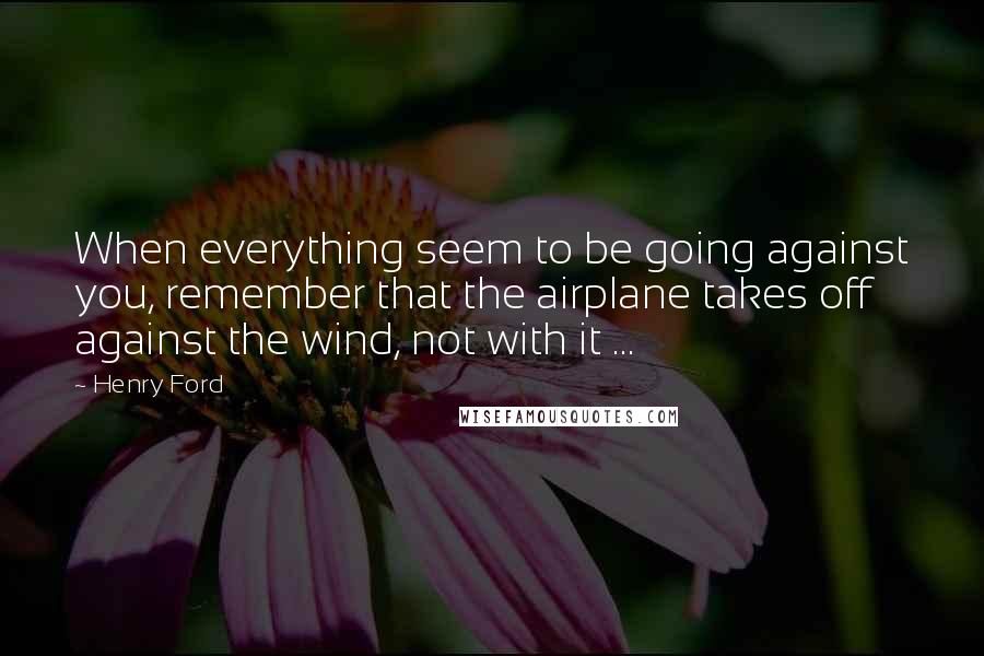 Henry Ford Quotes: When everything seem to be going against you, remember that the airplane takes off against the wind, not with it ...