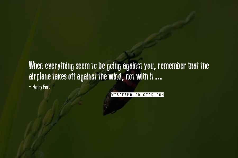 Henry Ford Quotes: When everything seem to be going against you, remember that the airplane takes off against the wind, not with it ...