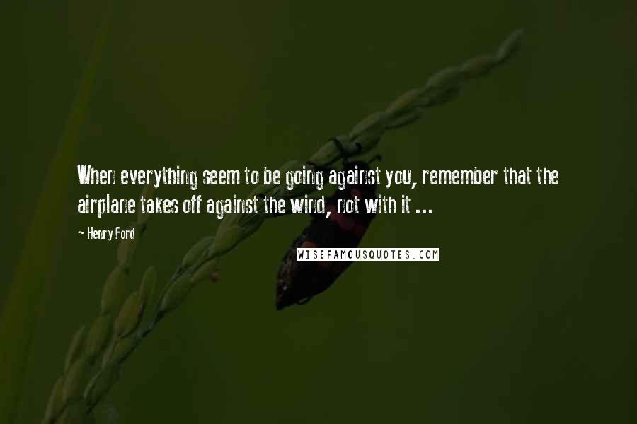 Henry Ford Quotes: When everything seem to be going against you, remember that the airplane takes off against the wind, not with it ...