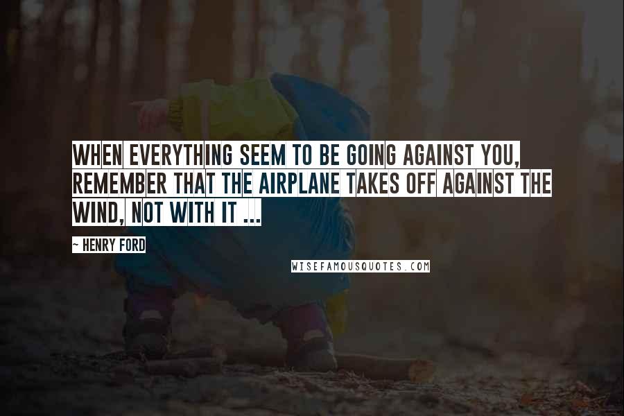 Henry Ford Quotes: When everything seem to be going against you, remember that the airplane takes off against the wind, not with it ...