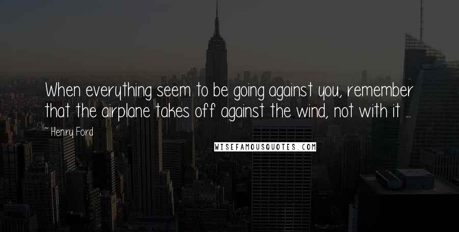 Henry Ford Quotes: When everything seem to be going against you, remember that the airplane takes off against the wind, not with it ...