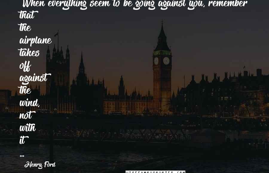 Henry Ford Quotes: When everything seem to be going against you, remember that the airplane takes off against the wind, not with it ...