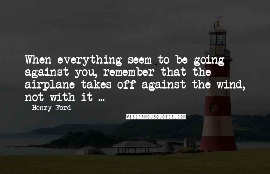 Henry Ford Quotes: When everything seem to be going against you, remember that the airplane takes off against the wind, not with it ...